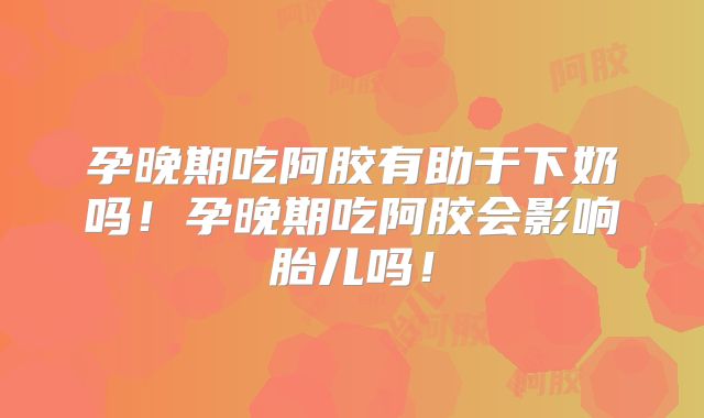 孕晚期吃阿胶有助于下奶吗!孕晚期吃阿胶会影响胎儿吗!