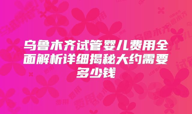乌鲁木齐试管婴儿费用全面解析详细揭秘大约需要多少钱