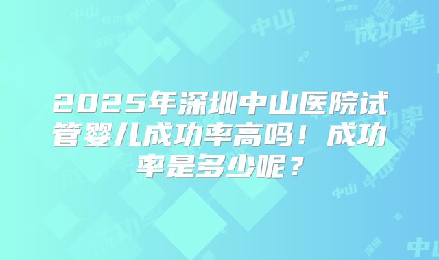 2025年深圳中山医院试管婴儿成功率高吗!成功率是多少呢?