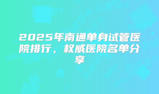 2025年南通单身试管医院排行,权威医院名单分享