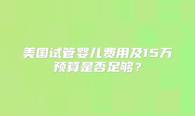 美国试管婴儿费用及15万预算是否足够？