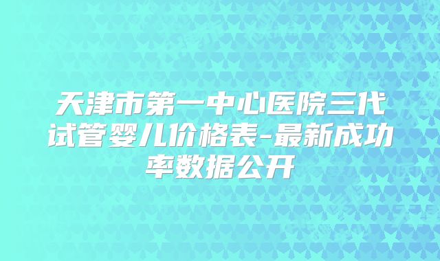 天津市第一中心医院三代试管婴儿价格表-最新成功率数据公开