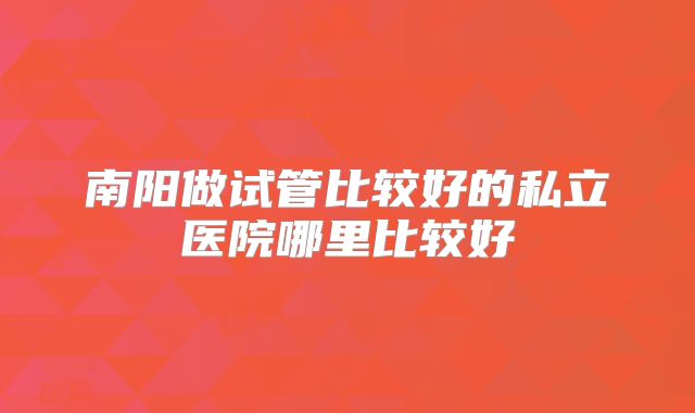 南阳做试管比较好的私立医院哪里比较好