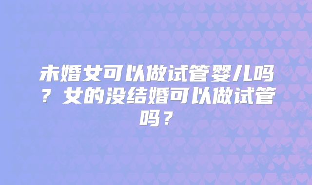 未婚女可以做试管婴儿吗？女的没结婚可以做试管吗？