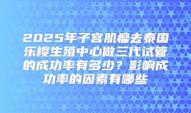 2025年子宫肌瘤去泰国乐樱生殖中心做三代试管的成功率有多少?影响成功率的因素有哪些