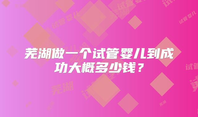 芜湖做一个试管婴儿到成功大概多少钱？