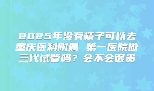 2025年没有精子可以去重庆医科附属 第一医院做三代试管吗？会不会很贵