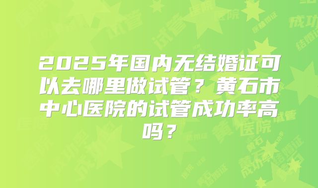 2025年国内无结婚证可以去哪里做试管？黄石市中心医院的试管成功率高吗？