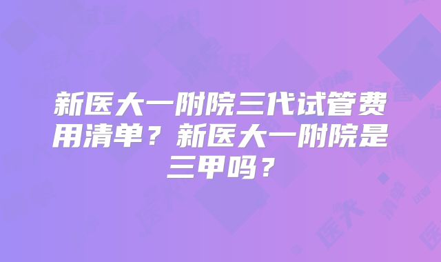 新医大一附院三代试管费用清单？新医大一附院是三甲吗？