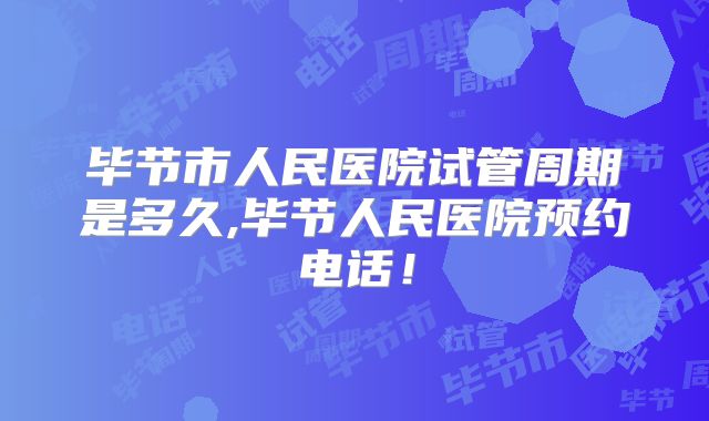 毕节市人民医院试管周期是多久,毕节人民医院预约电话！