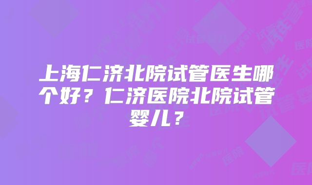 上海仁济北院试管医生哪个好？仁济医院北院试管婴儿？