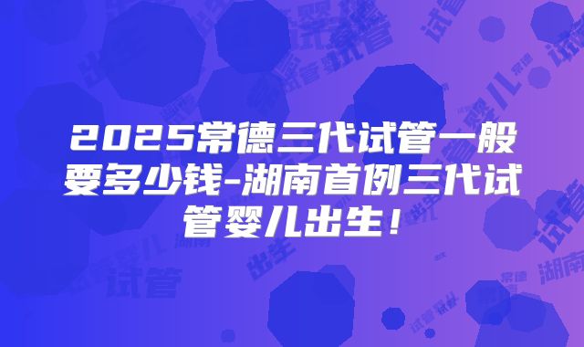 2025常德三代试管一般要多少钱-湖南首例三代试管婴儿出生！