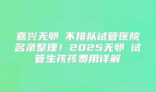 嘉兴无卵�不排队试管医院名录整理！2025无卵�试管生孩孩费用详解