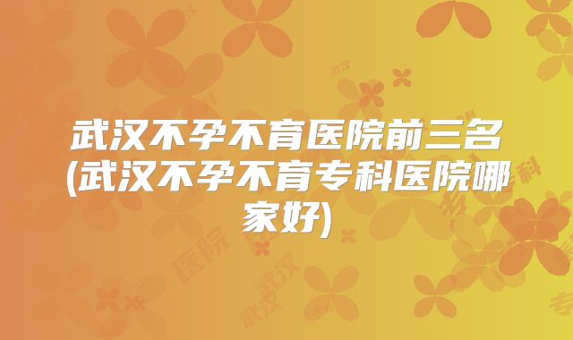 武汉不孕不育医院前三名(武汉不孕不育专科医院哪家好)