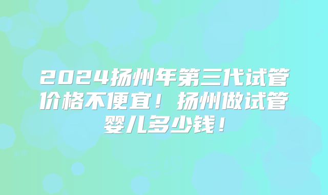 2024扬州年第三代试管价格不便宜!扬州做试管婴儿多少钱!
