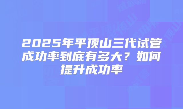 2025年平顶山三代试管成功率到底有多大?如何提升成功率