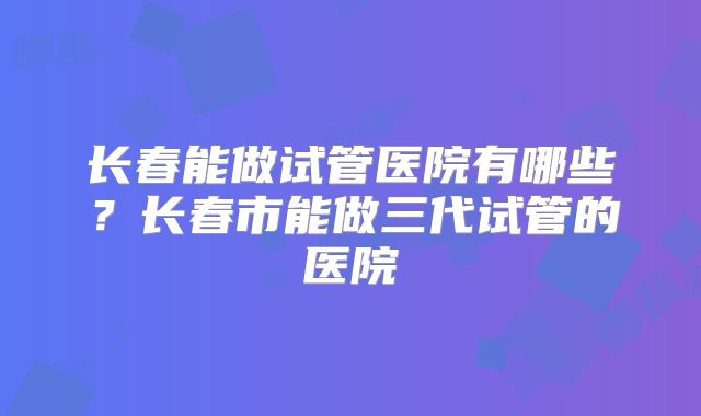 长春能做试管医院有哪些？长春市能做三代试管的医院