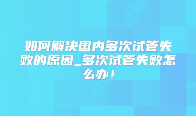 如何解决国内多次试管失败的原因_多次试管失败怎么办!