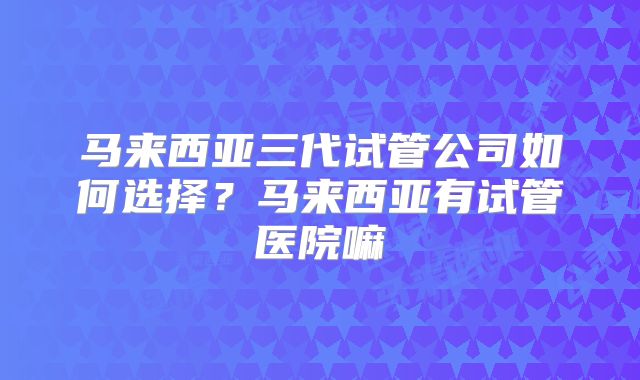 马来西亚三代试管公司如何选择?马来西亚有试管医院嘛