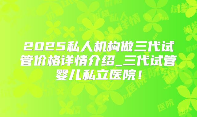 2025私人机构做三代试管价格详情介绍_三代试管婴儿私立医院!