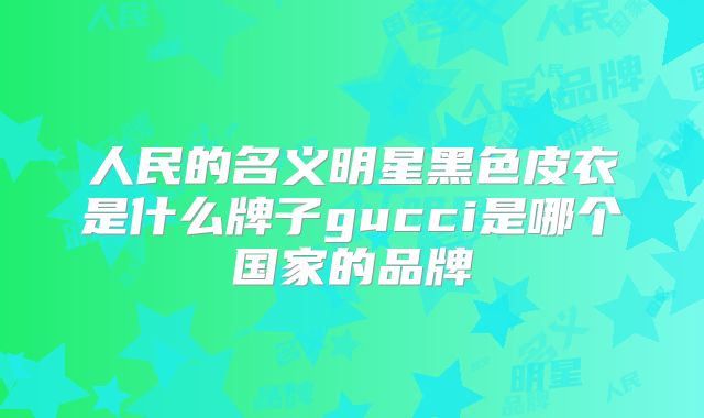 人民的名义明星黑色皮衣是什么牌子gucci是哪个国家的品牌
