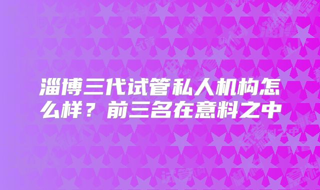 淄博三代试管私人机构怎么样?前三名在意料之中