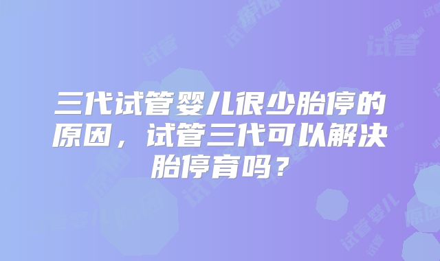 三代试管婴儿很少胎停的原因,试管三代可以解决胎停育吗?