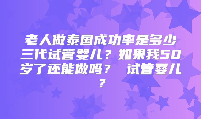 老人做泰国成功率是多少三代试管婴儿?如果我50岁了还能做吗? 试管婴儿?
