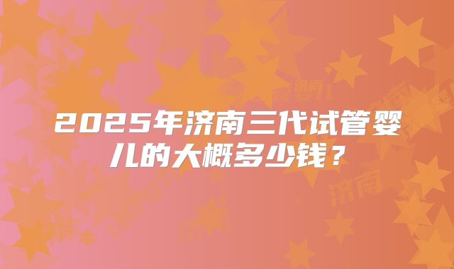 2025年济南三代试管婴儿的大概多少钱？