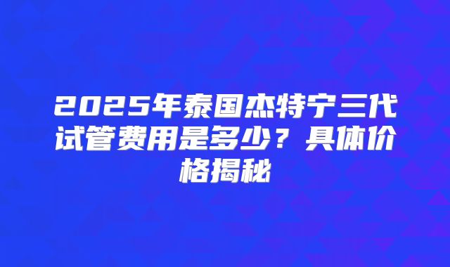 2025年泰国杰特宁三代试管费用是多少？具体价格揭秘