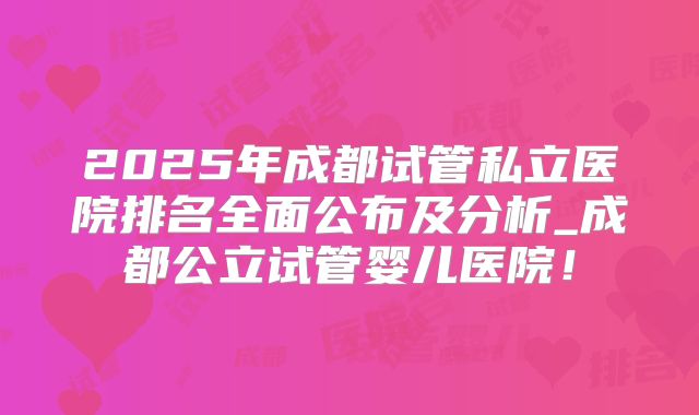 2025年成都试管私立医院排名全面公布及分析_成都公立试管婴儿医院！
