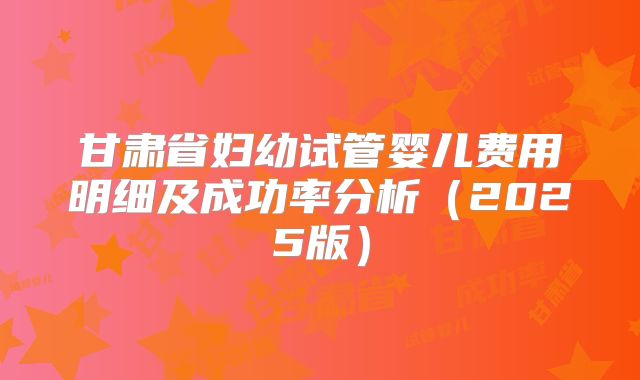 甘肃省妇幼试管婴儿费用明细及成功率分析（2025版）