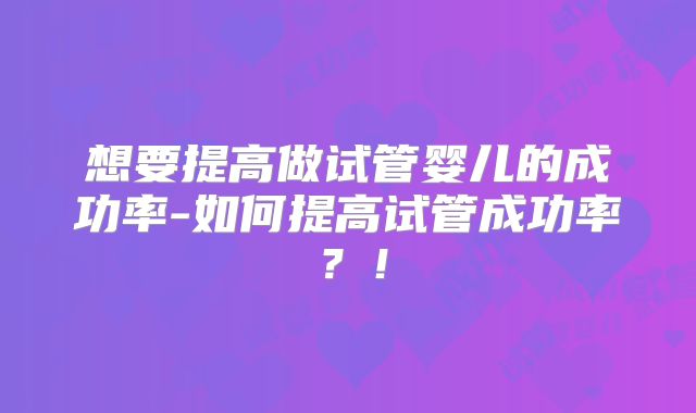想要提高做试管婴儿的成功率-如何提高试管成功率？！