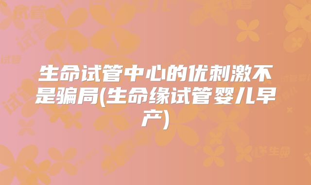 生命试管中心的优刺激不是骗局(生命缘试管婴儿早产)