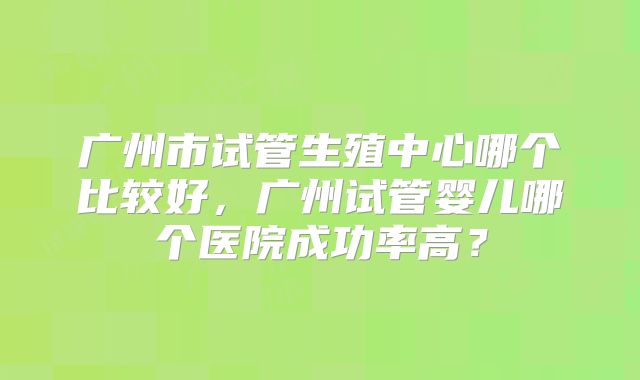 广州市试管生殖中心哪个比较好，广州试管婴儿哪个医院成功率高？
