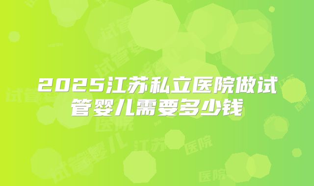2025江苏私立医院做试管婴儿需要多少钱