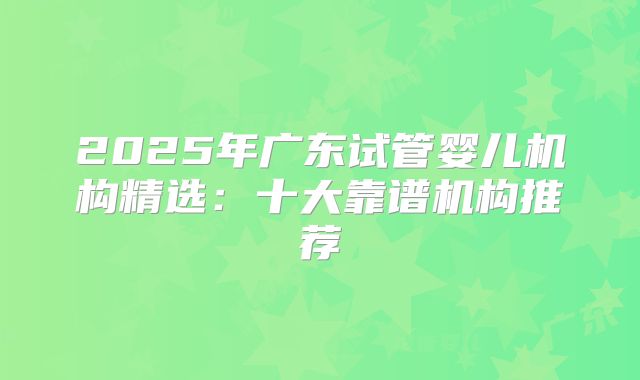 2025年广东试管婴儿机构精选：十大靠谱机构推荐