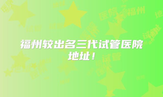 福州较出名三代试管医院地址！