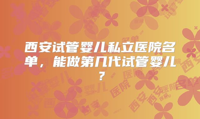 西安试管婴儿私立医院名单，能做第几代试管婴儿？