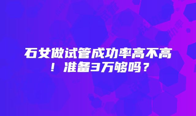 石女做试管成功率高不高！准备3万够吗？