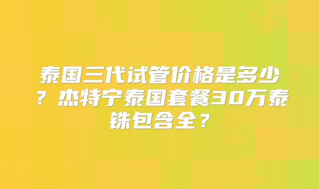 泰国三代试管价格是多少?杰特宁泰国套餐30万泰铢包含全?