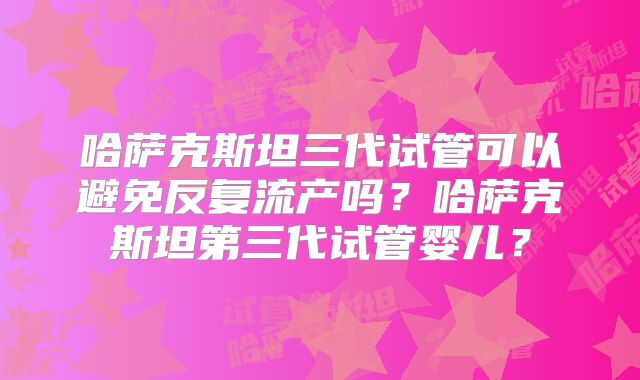 哈萨克斯坦三代试管可以避免反复流产吗？哈萨克斯坦第三代试管婴儿？