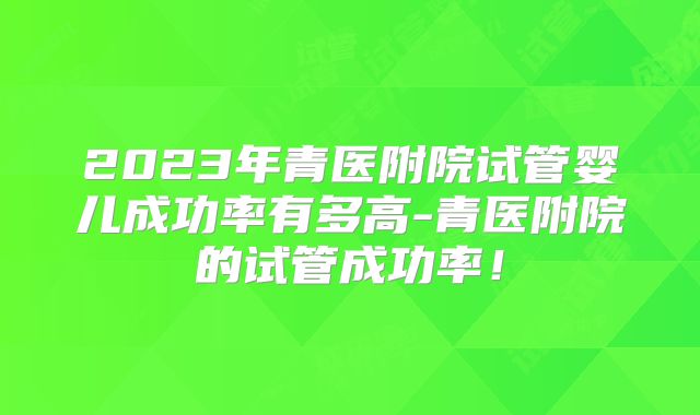 2023年青医附院试管婴儿成功率有多高-青医附院的试管成功率!