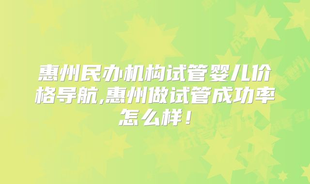 惠州民办机构试管婴儿价格导航,惠州做试管成功率怎么样！