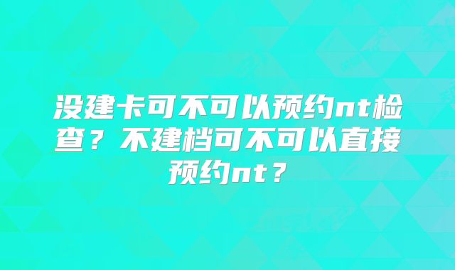 没建卡可不可以预约nt检查?不建档可不可以直接预约nt?