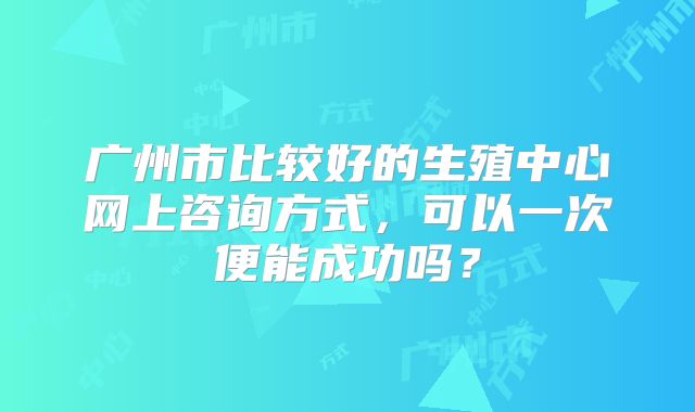 广州市比较好的生殖中心网上咨询方式，可以一次便能成功吗？