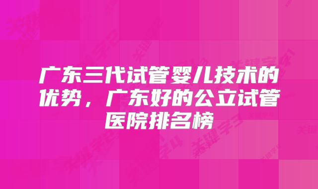 广东三代试管婴儿技术的优势,广东好的公立试管医院排名榜
