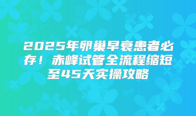 2025年卵巢早衰患者必存！赤峰试管全流程缩短至45天实操攻略