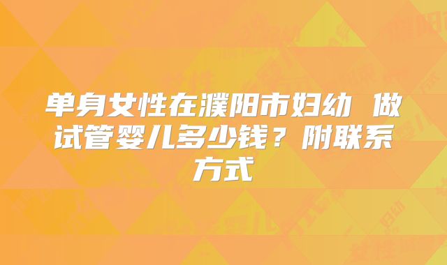 单身女性在濮阳市妇幼 做试管婴儿多少钱？附联系方式