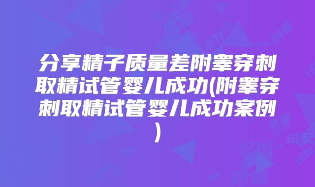 分享精子质量差附睾穿刺取精试管婴儿成功(附睾穿刺取精试管婴儿成功案例)